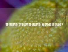 亚博足彩可信吗亚博足彩是否值得信赖？